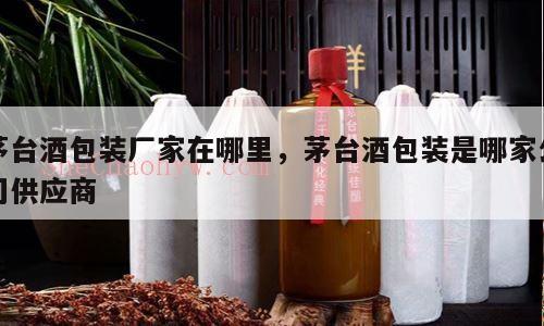 茅台酒包装厂家在哪里，茅台酒包装是哪家公司供应商