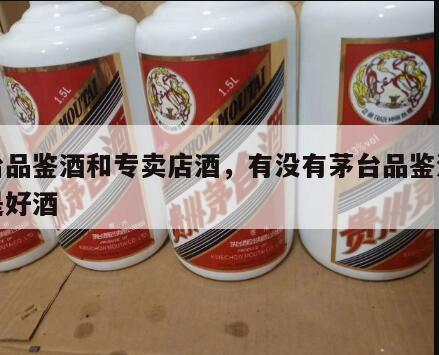 茅台品鉴酒和专卖店酒，有没有茅台品鉴酒是不是好酒