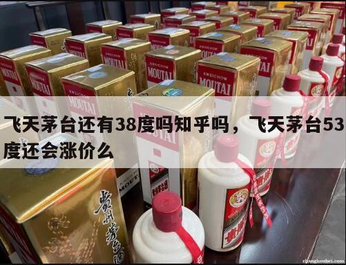 飞天茅台还有38度吗知乎吗，飞天茅台53度还会涨价么