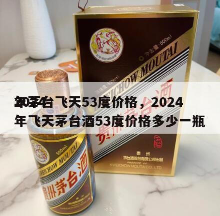 2024
年茅台飞天53度价格，2024
年飞天茅台酒53度价格多少一瓶