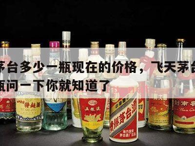 飞天茅台多少一瓶现在的价格，飞天茅台多少钱一瓶问一下你就知道了