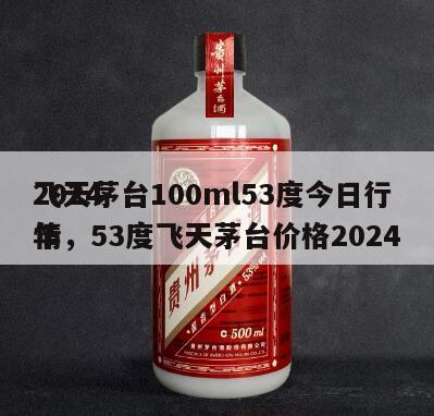 2024
飞天茅台100ml53度今日行情，53度飞天茅台价格2024
年