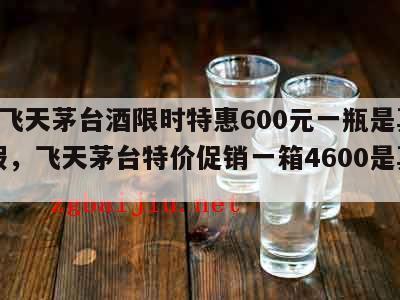 53°飞天茅台酒限时特惠600元一瓶是真是假，飞天茅台特价促销一箱4600是真的吗