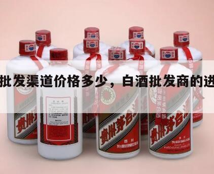 白酒批发渠道价格多少，白酒批发商的进货渠道