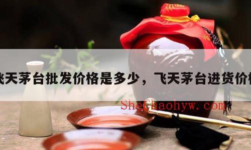 飞天茅台批发价格是多少，飞天茅台进货价格