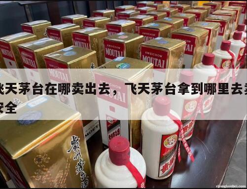 飞天茅台在哪卖出去，飞天茅台拿到哪里去卖安全