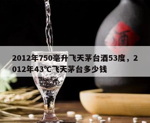 2012年750毫升飞天茅台酒53度，2012年43℃飞天茅台多少钱