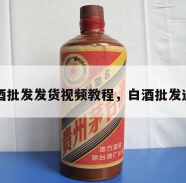 白酒批发发货视频教程，白酒批发进货