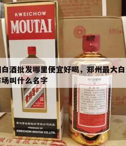 郑州白酒批发哪里便宜好喝，郑州最大白酒批发市场叫什么名字