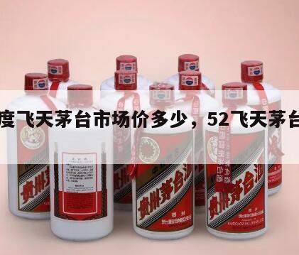 52度飞天茅台市场价多少，52飞天茅台价格