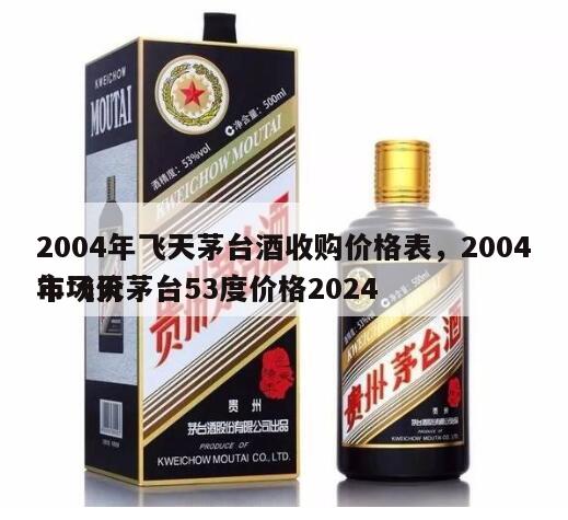 2004年飞天茅台酒收购价格表，2004年飞天茅台53度价格2024
市场价