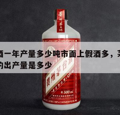 茅台酒一年产量多少吨市面上假酒多，茅台酒一年的出产量是多少