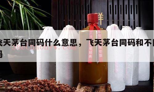 飞天茅台同码什么意思，飞天茅台同码和不同码