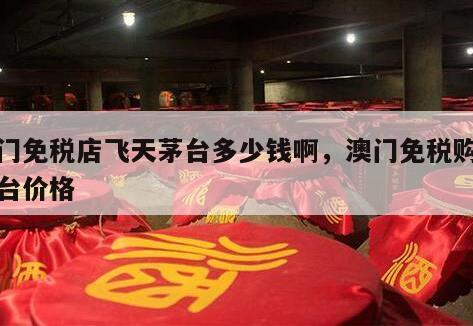 澳门免税店飞天茅台多少钱啊，澳门免税购买茅台价格