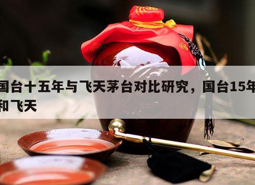 国台十五年与飞天茅台对比研究，国台15年和飞天