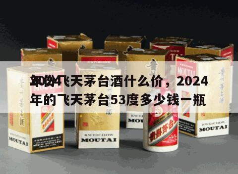 2024
年份飞天茅台酒什么价，2024
年的飞天茅台53度多少钱一瓶