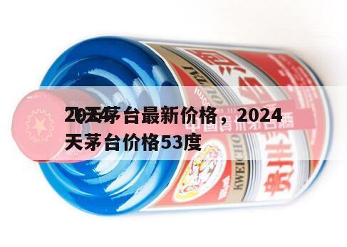 2024
飞天茅台最新价格，2024
飞天茅台价格53度