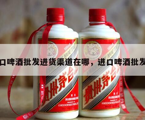 进口啤酒批发进货渠道在哪，进口啤酒批发商