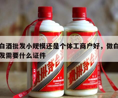 做白酒批发小规模还是个体工商户好，做白酒批发需要什么证件