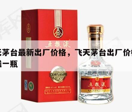 飞天茅台最新出厂价格，飞天茅台出厂价格多少钱一瓶