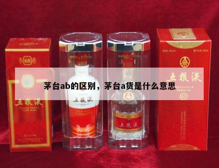 茅台ab的区别，茅台a货是什么意思