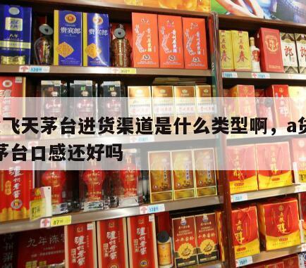 a货飞天茅台进货渠道是什么类型啊，a货飞天茅台口感还好吗