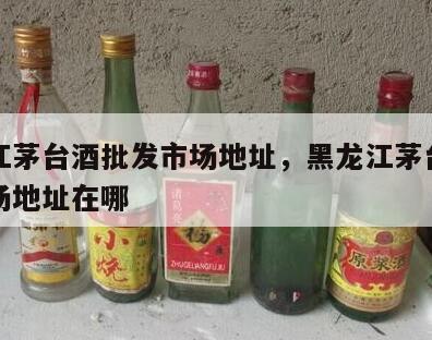 黑龙江茅台酒批发市场地址，黑龙江茅台酒批发市场地址在哪