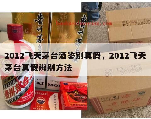 2012飞天茅台酒鉴别真假，2012飞天茅台真假辨别方法