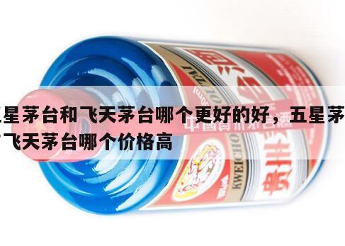 五星茅台和飞天茅台哪个更好的好，五星茅台与飞天茅台哪个价格高