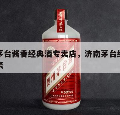 济南茅台酱香经典酒专卖店，济南茅台经销商一览表