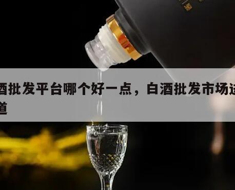 白酒批发平台哪个好一点，白酒批发市场进货渠道