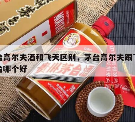 茅台高尔夫酒和飞天区别，茅台高尔夫跟飞天茅台哪个好