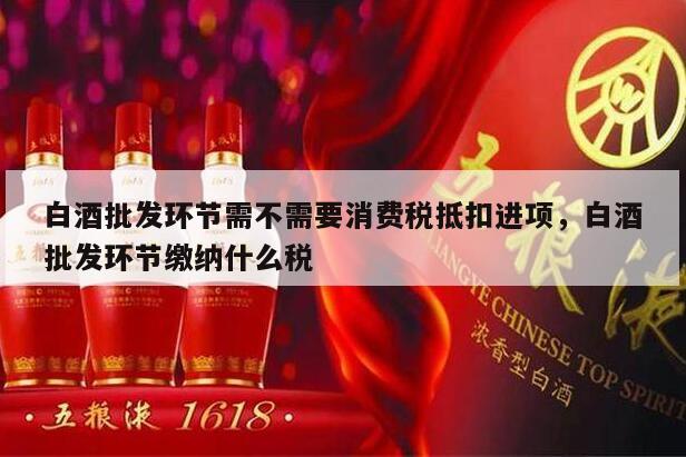 白酒批发环节需不需要消费税抵扣进项，白酒批发环节缴纳什么税