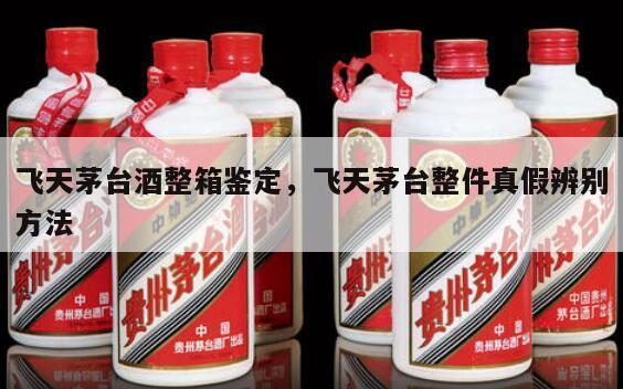 飞天茅台酒整箱鉴定，飞天茅台整件真假辨别方法
