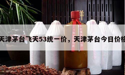 天津茅台飞天53统一价，天津茅台今日价格
