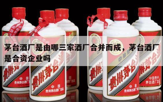 茅台酒厂是由哪三家酒厂合并而成，茅台酒厂是合资企业吗