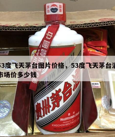 53度飞天茅台图片价格，53度飞天茅台酒市场价多少钱