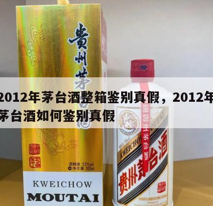 2012年茅台酒整箱鉴别真假，2012年茅台酒如何鉴别真假