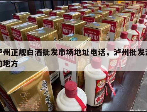 泸州正规白酒批发市场地址电话，泸州批发酒的地方