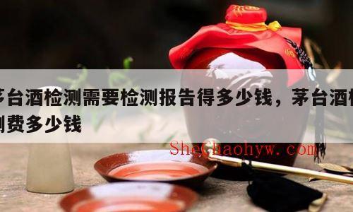 茅台酒检测需要检测报告得多少钱，茅台酒检测费多少钱