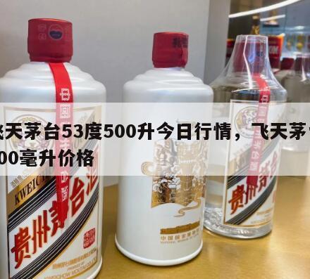 飞天茅台53度500升今日行情，飞天茅台500毫升价格