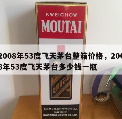 2008年53度飞天茅台整箱价格，2008年53度飞天茅台多少钱一瓶