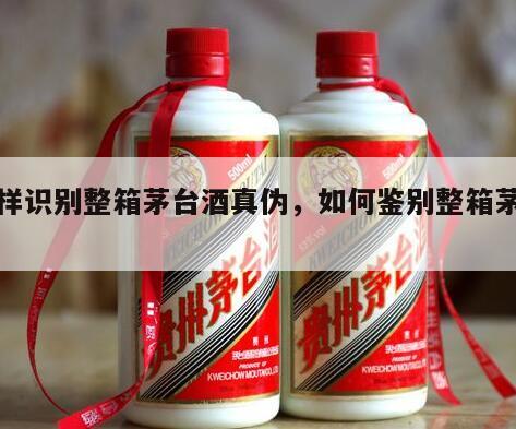 怎样识别整箱茅台酒真伪，如何鉴别整箱茅台酒