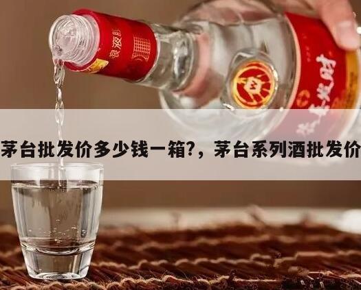 茅台批发价多少钱一箱?，茅台系列酒批发价