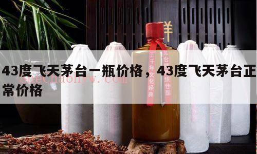 43度飞天茅台一瓶价格，43度飞天茅台正常价格