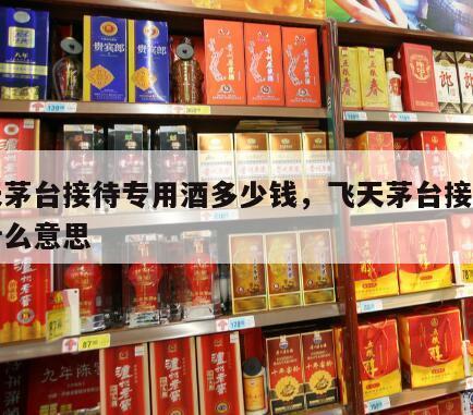 飞天茅台接待专用酒多少钱，飞天茅台接待用酒什么意思