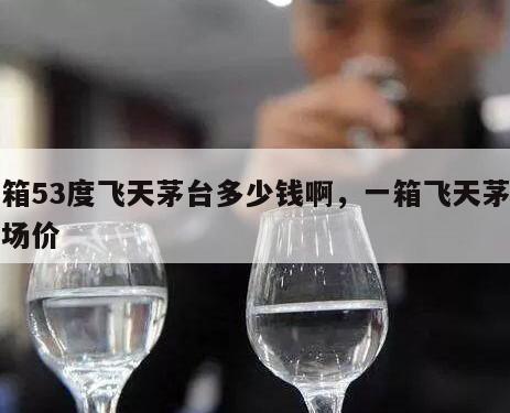 一箱53度飞天茅台多少钱啊，一箱飞天茅台市场价