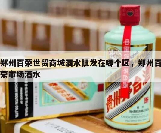 郑州百荣世贸商城酒水批发在哪个区，郑州百荣市场酒水