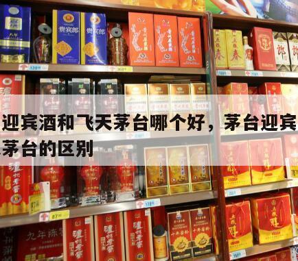 茅台迎宾酒和飞天茅台哪个好，茅台迎宾酒跟飞天茅台的区别