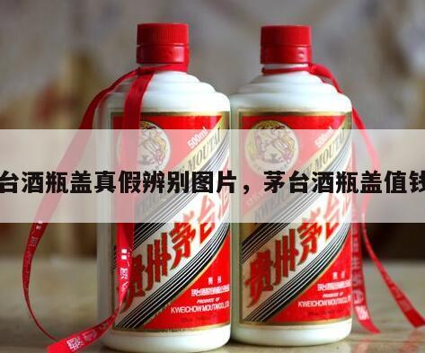 茅台酒瓶盖真假辨别图片，茅台酒瓶盖值钱吗